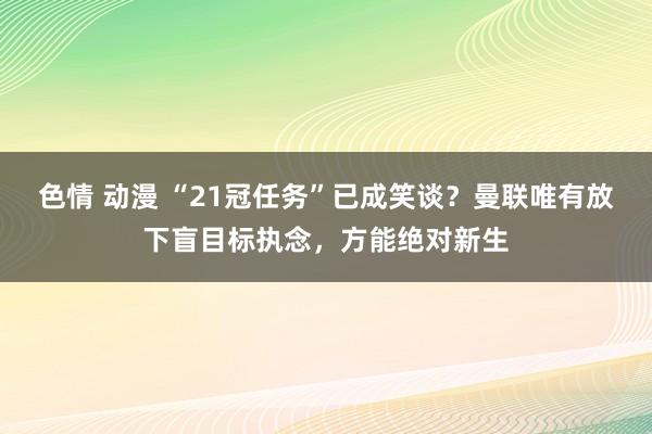 色情 动漫 “21冠任务”已成笑谈？曼联唯有放下盲目标执念，方能绝对新生