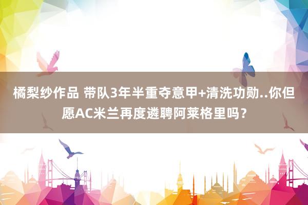 橘梨纱作品 带队3年半重夺意甲+清洗功勋..你但愿AC米兰再度遴聘阿莱格里吗？
