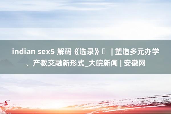 indian sex5 解码《选录》⑳ | 塑造多元办学、产教交融新形式_大皖新闻 | 安徽网