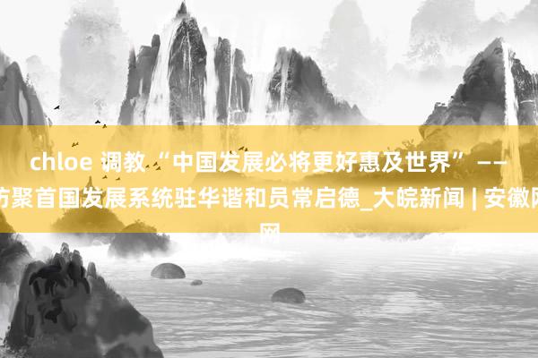 chloe 调教 “中国发展必将更好惠及世界” ——访聚首国发展系统驻华谐和员常启德_大皖新闻 | 安徽网