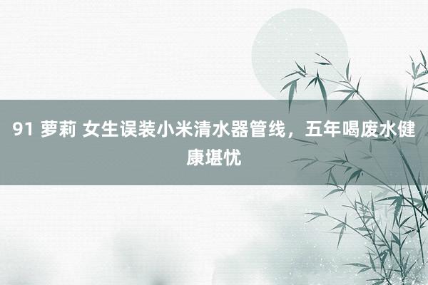 91 萝莉 女生误装小米清水器管线，五年喝废水健康堪忧