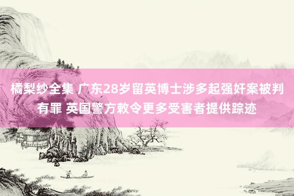 橘梨纱全集 广东28岁留英博士涉多起强奸案被判有罪 英国警方敕令更多受害者提供踪迹