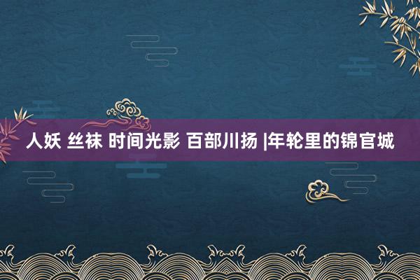 人妖 丝袜 时间光影 百部川扬 |年轮里的锦官城
