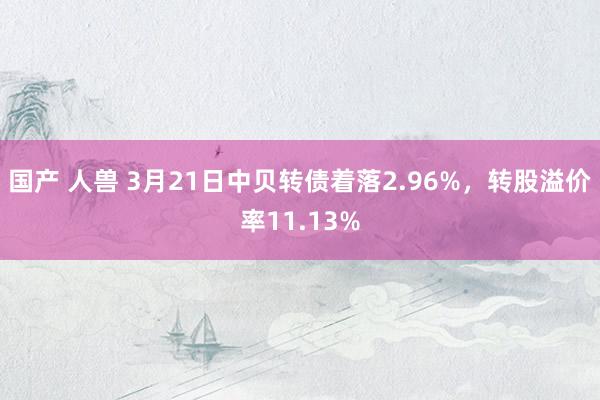 国产 人兽 3月21日中贝转债着落2.96%，转股溢价率11.13%