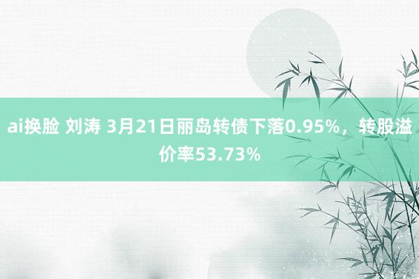 ai换脸 刘涛 3月21日丽岛转债下落0.95%，转股溢价率53.73%