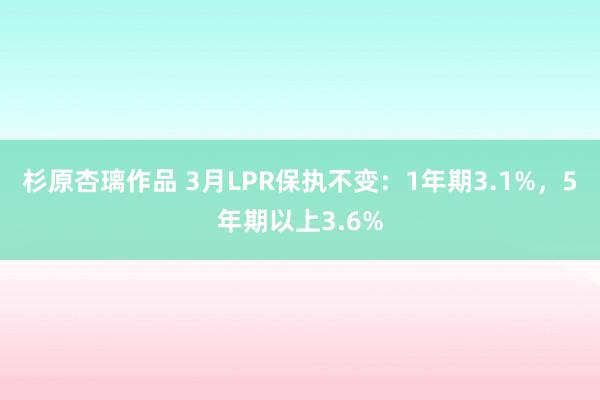 杉原杏璃作品 3月LPR保执不变：1年期3.1%，5年期以上3.6%