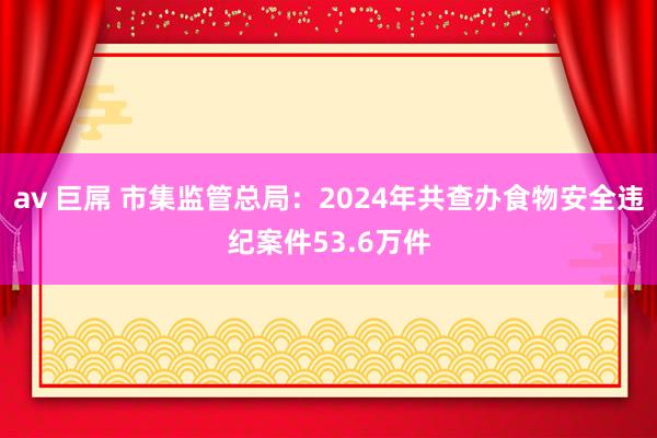 av 巨屌 市集监管总局：2024年共查办食物安全违纪案件53.6万件