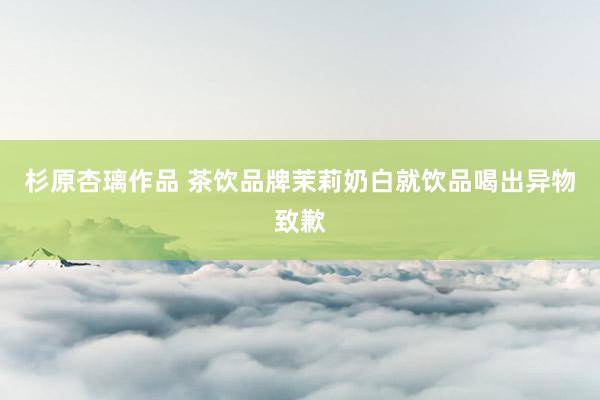 杉原杏璃作品 茶饮品牌茉莉奶白就饮品喝出异物致歉