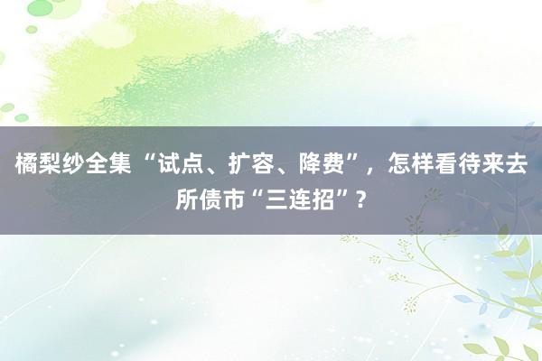 橘梨纱全集 “试点、扩容、降费”，怎样看待来去所债市“三连招”？