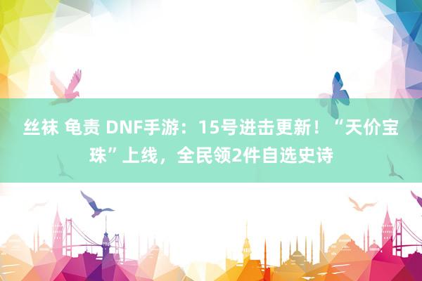 丝袜 龟责 DNF手游：15号进击更新！“天价宝珠”上线，全民领2件自选史诗