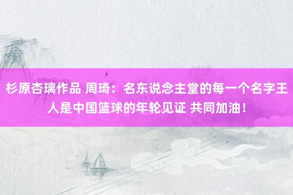 杉原杏璃作品 周琦：名东说念主堂的每一个名字王人是中国篮球的年轮见证 共同加油！