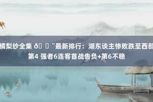 橘梨纱全集 🚨最新排行：湖东谈主惨败跌至西部第4 强者6连客首战告负+第6不稳