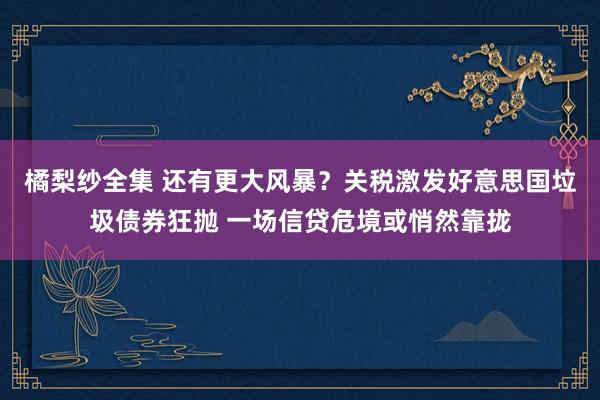 橘梨纱全集 还有更大风暴？关税激发好意思国垃圾债券狂抛 一场信贷危境或悄然靠拢