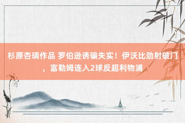 杉原杏璃作品 罗伯逊诱骗失实！伊沃比劲射破门，富勒姆连入2球反超利物浦