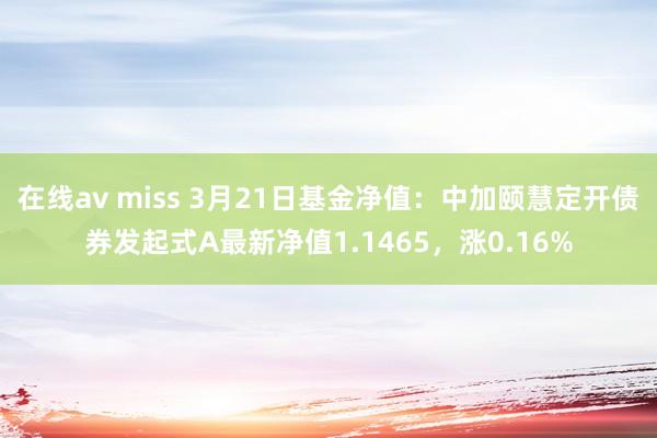 在线av miss 3月21日基金净值：中加颐慧定开债券发起式A最新净值1.1465，涨0.16%