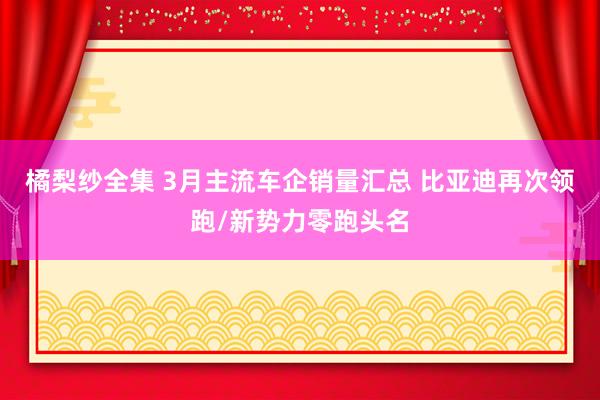 橘梨纱全集 3月主流车企销量汇总 比亚迪再次领跑/新势力零跑头名
