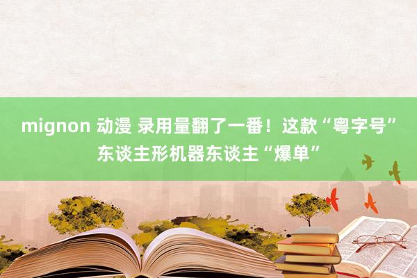 mignon 动漫 录用量翻了一番！这款“粤字号”东谈主形机器东谈主“爆单”