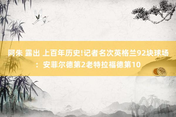 阿朱 露出 上百年历史!记者名次英格兰92块球场：安菲尔德第2老特拉福德第10