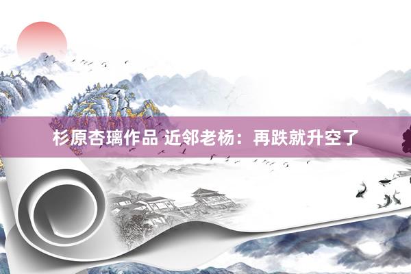 杉原杏璃作品 近邻老杨：再跌就升空了
