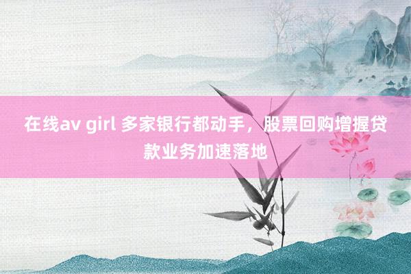在线av girl 多家银行都动手，股票回购增握贷款业务加速落地