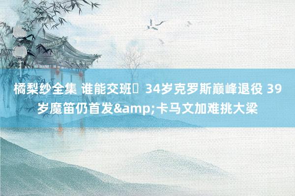 橘梨纱全集 谁能交班❓34岁克罗斯巅峰退役 39岁魔笛仍首发&卡马文加难挑大梁