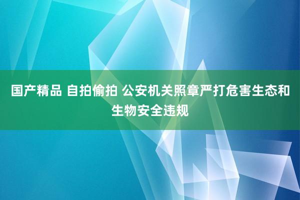 国产精品 自拍偷拍 公安机关照章严打危害生态和生物安全违规