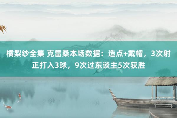 橘梨纱全集 克雷桑本场数据：造点+戴帽，3次射正打入3球，9次过东谈主5次获胜