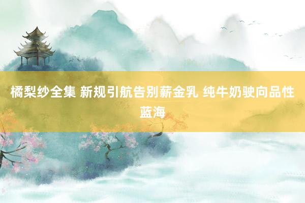 橘梨纱全集 新规引航告别薪金乳 纯牛奶驶向品性蓝海