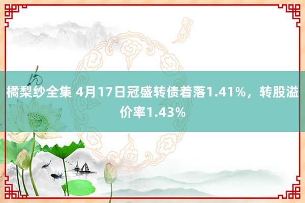 橘梨纱全集 4月17日冠盛转债着落1.41%，转股溢价率1.43%
