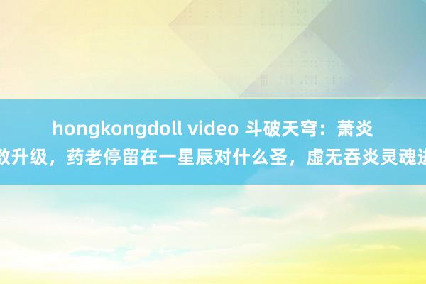 hongkongdoll video 斗破天穹：萧炎扫数升级，药老停留在一星辰对什么圣，虚无吞炎灵魂进步