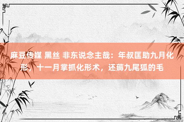 麻豆传媒 黑丝 非东说念主哉：年叔匡助九月化形，十一月掌抓化形术，还薅九尾狐的毛