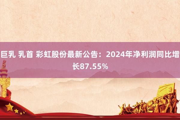 巨乳 乳首 彩虹股份最新公告：2024年净利润同比增长87.55%