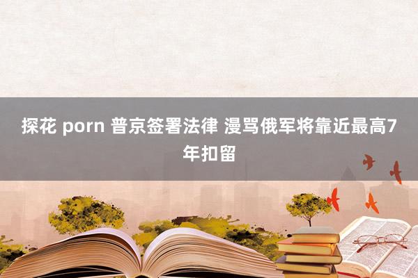 探花 porn 普京签署法律 漫骂俄军将靠近最高7年扣留