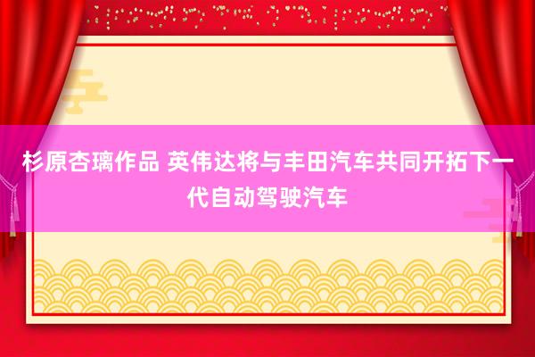 杉原杏璃作品 英伟达将与丰田汽车共同开拓下一代自动驾驶汽车