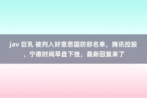 jav 巨乳 被列入好意思国防部名单，腾讯控股、宁德时间早盘下挫，最新回复来了