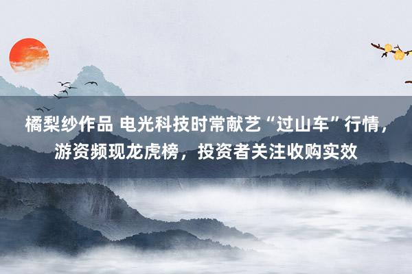 橘梨纱作品 电光科技时常献艺“过山车”行情，游资频现龙虎榜，投资者关注收购实效