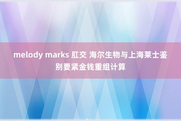 melody marks 肛交 海尔生物与上海莱士鉴别要紧金钱重组计算