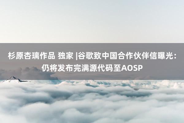 杉原杏璃作品 独家 |谷歌致中国合作伙伴信曝光：仍将发布完满源代码至AOSP