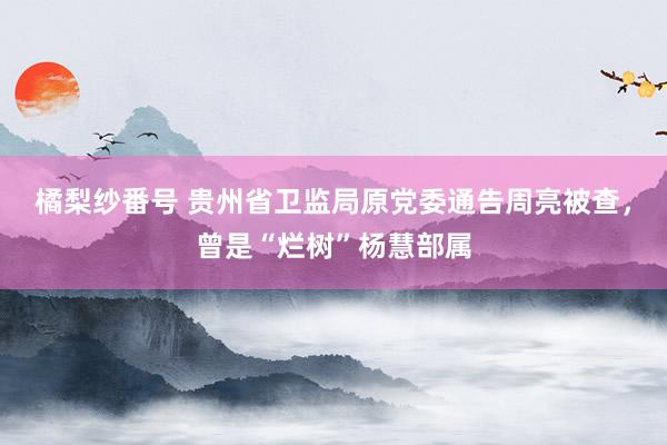 橘梨纱番号 贵州省卫监局原党委通告周亮被查，曾是“烂树”杨慧部属