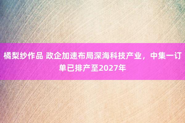 橘梨纱作品 政企加速布局深海科技产业，中集一订单已排产至2027年