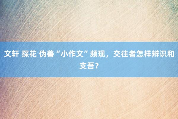 文轩 探花 伪善“小作文”频现，交往者怎样辨识和支吾？