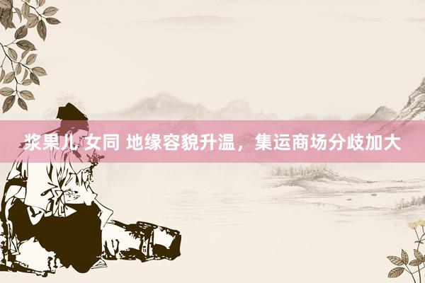 浆果儿 女同 地缘容貌升温，集运商场分歧加大