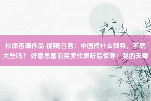 杉原杏璃作品 视频|白宫：中国搞什么独特，不就大些吗？ 好意思国前买卖代表听后惊呼：我的天哪