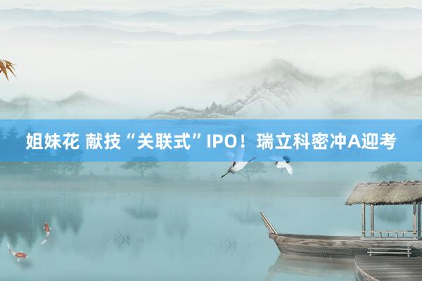 姐妹花 献技“关联式”IPO！瑞立科密冲A迎考