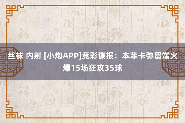 丝袜 内射 [小炮APP]竞彩谍报：本菲卡弥留端火爆15场狂攻35球