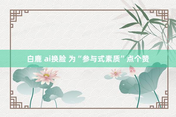 白鹿 ai换脸 为“参与式素质”点个赞