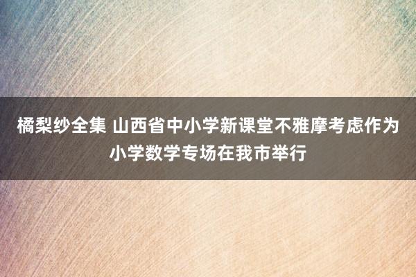 橘梨纱全集 山西省中小学新课堂不雅摩考虑作为小学数学专场在我市举行