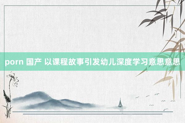 porn 国产 以课程故事引发幼儿深度学习意思意思