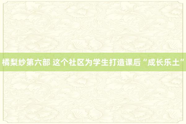 橘梨纱第六部 这个社区为学生打造课后“成长乐土”