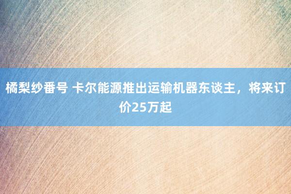 橘梨纱番号 卡尔能源推出运输机器东谈主，将来订价25万起